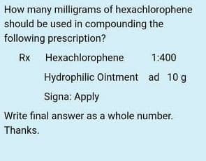 How many milligrams of hexachlorophene
should be used in compounding the
following prescription?
Rx Hexachlorophene
1:400
Hydrophilic Ointment ad 10 g
Signa: Apply
Write final answer as a whole number.
Thanks.
