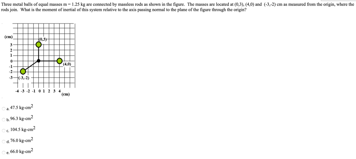Three metal balls of equal masses m = 1.25 kg are connected by massless rods as shown in the figure. The masses are located at (0,3), (4,0) and (-3,-2) cm as measured from the origin, where the
rods join. What is the moment of inertial of this system relative to the axis passing normal to the plane of the figure through the origin?
(cm).
(0,3)
2
1
(4,0)
-1
-2-
-3-(-3,-2)
-4 -3 -2 -1 0 1 2 3 4
(cm)
a. 47.5 kg-cm²
b.96.3 kg-cm2
104.5 kg-cm?
С.
d. 76.0 kg-cm2
66.0 kg-cm2
е.
