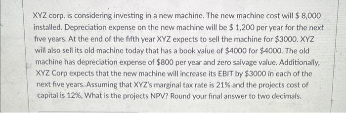 XYZ corp. is considering investing in a new machine. The new machine cost will $ 8,000
installed. Depreciation expense on the new machine will be $ 1,200 per year for the next
five years. At the end of the fifth year XYZ expects to sell the machine for $3000.XYZ
will also sell its old machine today that has a book value of $4000 for $4000. The old
machine has depreciation expense of $800 per year and zero salvage value. Additionally,
XYZ Corp expects that the new machine will increase its EBIT by $3000 in each of the
next five years. Assuming that XYZ's marginal tax rate is 21% and the projects cost of
capital is 12%, What is the projects NPV? Round your final answer to two decimals.