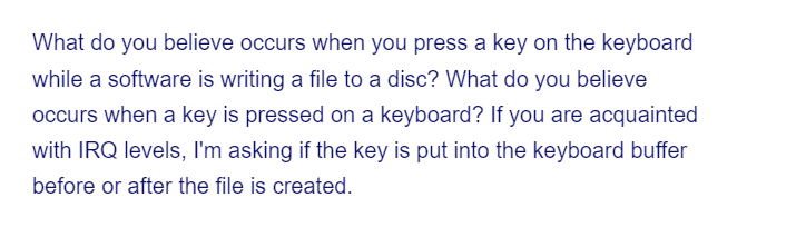 What do you believe occurs when you press a key on the keyboard
while a software is writing a file to a disc? What do you believe
occurs when a key is pressed on a keyboard? If you are acquainted
with IRQ levels, I'm asking if the key is put into the keyboard buffer
before or after the file is created.