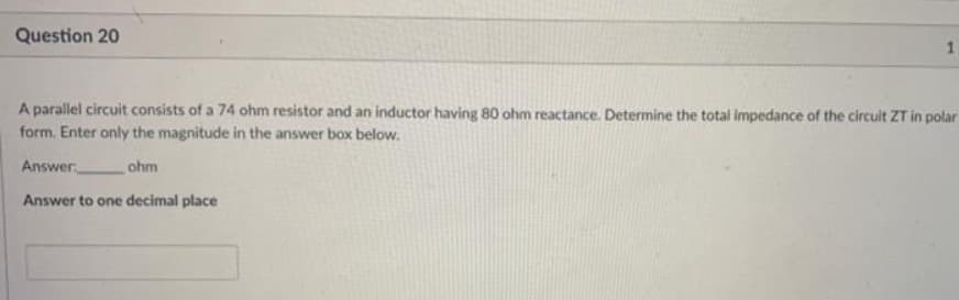 Question 20
A parallel circuit consists of a 74 ohm resistor and an inductor having 80 ohm reactance. Determine the total impedance of the circuit ZT in polar
form. Enter only the magnitude in the answer box below.
Answer
ohm
Answer to one decimal place
