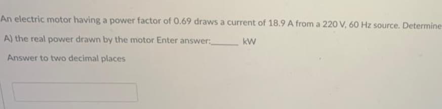 An electric motor having a power factor of 0.69 draws a current of 18.9 A from a 220 V, 60 Hz source. Determine
A) the real power drawn by the motor Enter answer:
kW
Answer to two decimal places
