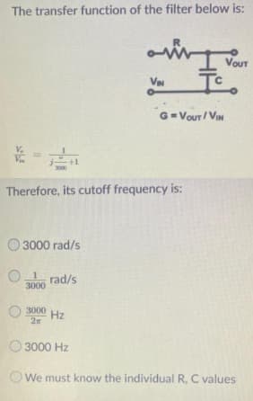 The transfer function of the filter below is:
R
Vour
G=VOur / VIN
V.
+1
Therefore, its cutoff frequency is:
O 3000 rad/s
1
rad/s
3000
3000
Hz
2x
O 3000 Hz
OWe must know the individual R, C values
