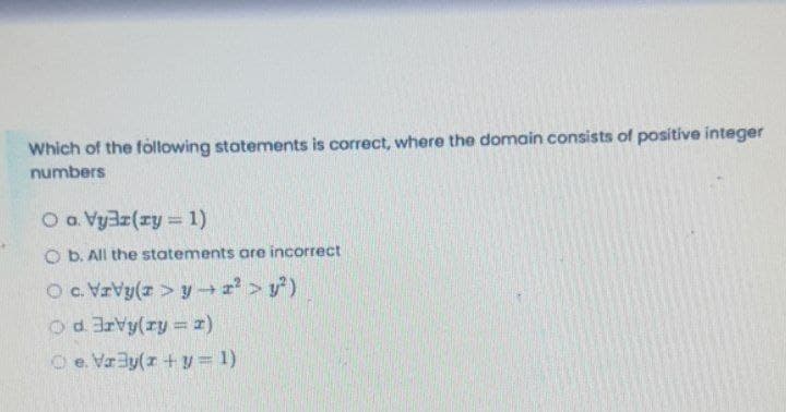 Which of the following statements is correct, where the domain consists of positive integer
numbers
O a Vy3z(xy = 1)
O b. All the statements are incorrect
Oc.VzVy(z > y > y)
Od 3rvy(ry = z)
O e. Vaay(r + y = 1)
