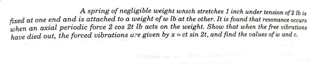 A spring of negligible weight which stretches 1 inch under tension of 2 lb is
fixxed at one end and is attached to a weight of w lb at the other. It is found that resonance occurs
when an axial periodic force 2 cos 2t lb acts on the weight. Show that when the free vibrations
have died out, the forced vibrations are given by x = ct sin 2t, and find the values of w and c.
