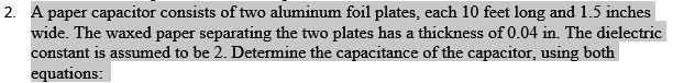 2. A paper capacitor consists of two aluminum foil plates, each 10 feet long and 1.5 inches
wide. The waxed paper separating the two plates has a thickness of 0.04 in. The dielectric
constant is assumed to be 2. Determine the capacitance of the capacitor, using both
equations: