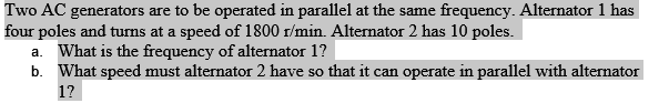 Two AC generators are to be operated in parallel at the same frequency. Alternator 1 has
four poles and turns at a speed of 1800 r/min. Alternator 2 has 10 poles.
a. What is the frequency of alternator 1?
b. What speed must alternator 2 have so that it can operate in parallel with alternator
1?