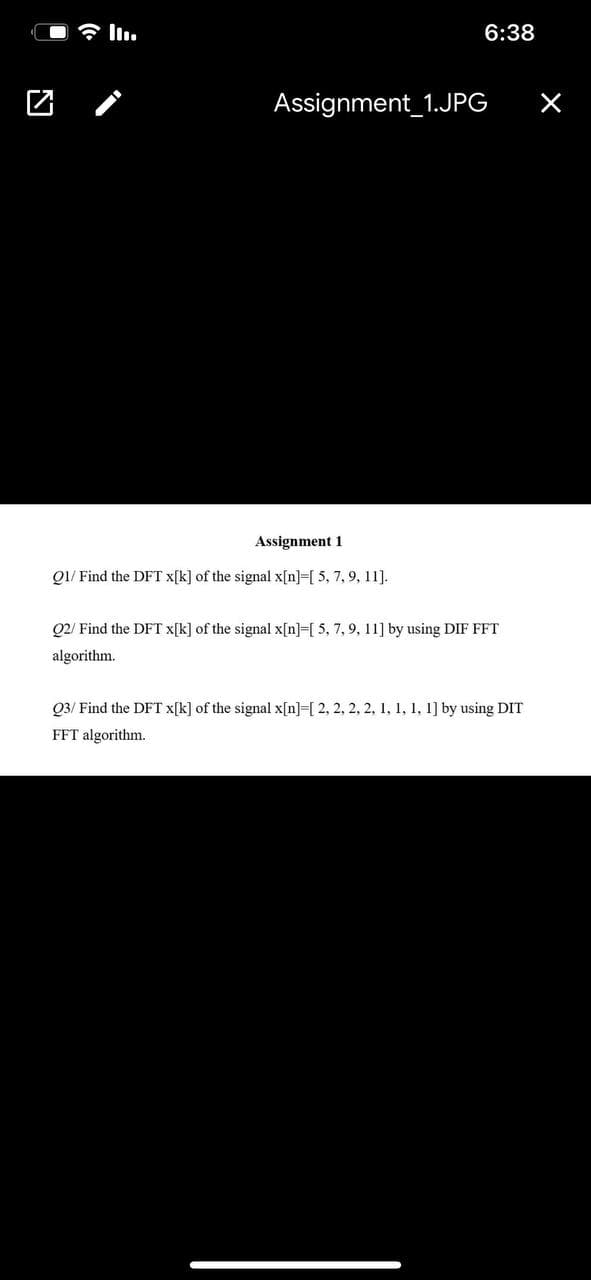 6:38
Assignment_1.JPG
Assignment 1
QI/ Find the DFT x[k] of the signal x[n]=[ 5, 7, 9, 11].
Q2/ Find the DFT x[k] of the signal x[n]=[ 5, 7, 9, 11] by using DIF FFT
algorithm.
Q3/ Find the DFT x[k] of the signal x[n]=[ 2, 2, 2, 2, 1, 1, 1, 1] by using DIT
FFT algorithm.
