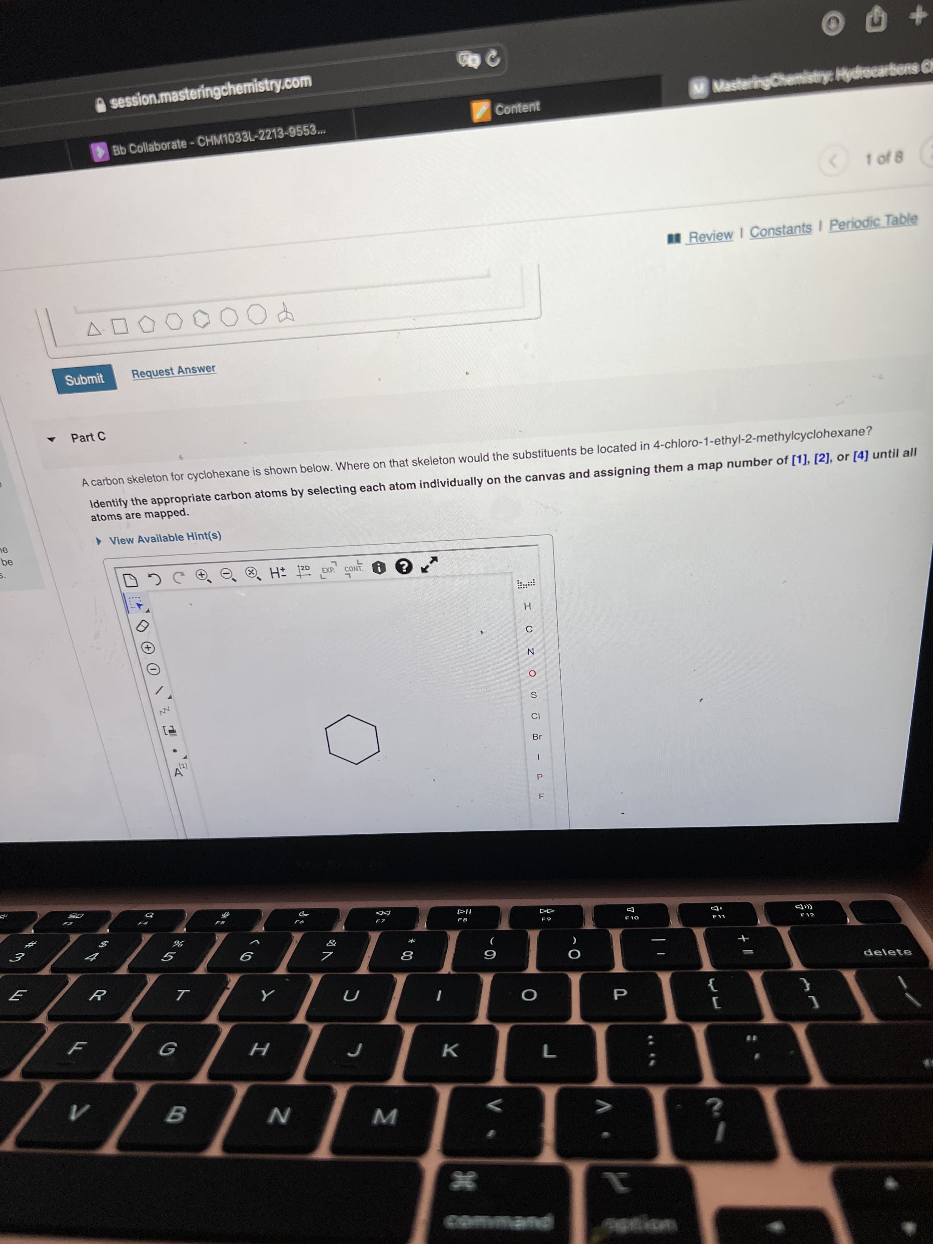 PF
session.masteringchemistry.com
M MasteringChemistryc Hydrocarbons Cl
Content
Bb Collaborate-CHM1033L-2213-9553...
1 of 8
Review I Constants I Periodic Table
Submit
Request Answer
Part C
A carbon skeleton for cyclohexane is shown below. Where on that skeleton would the substituents be located in 4-chloro-1-ethyl-2-methylcyclohexane?
Identify the appropriate carbon atoms by selecting each atom individually on the canvas and assigning them a map number of [1], [2], or [4] until all
atoms are mapped.
• View Available Hint(s)
H 2D EXP.
H.
Br
DD
OL
*
delete
K.
command
eption
