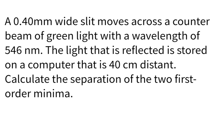 A 0.40mm wide slit moves across a counter
beam of green light with a wavelength of
546 nm. The light that is reflected is stored
on a computer that is 40 cm distant.
Calculate the separation of the two first-
order minima.
