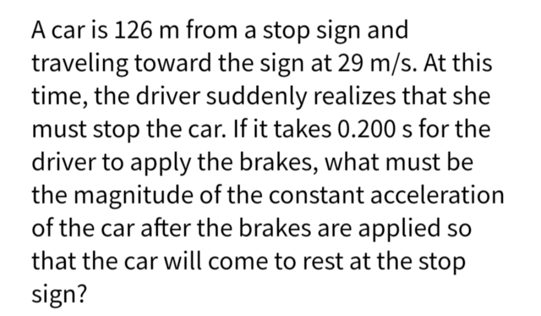 A car is 126 m from a stop sign and
traveling toward the sign at 29 m/s. At this
time, the driver suddenly realizes that she
must stop the car. If it takes 0.200 s for the
driver to apply the brakes, what must be
the magnitude of the constant acceleration
of the car after the brakes are applied so
that the car will come to rest at the stop
sign?
