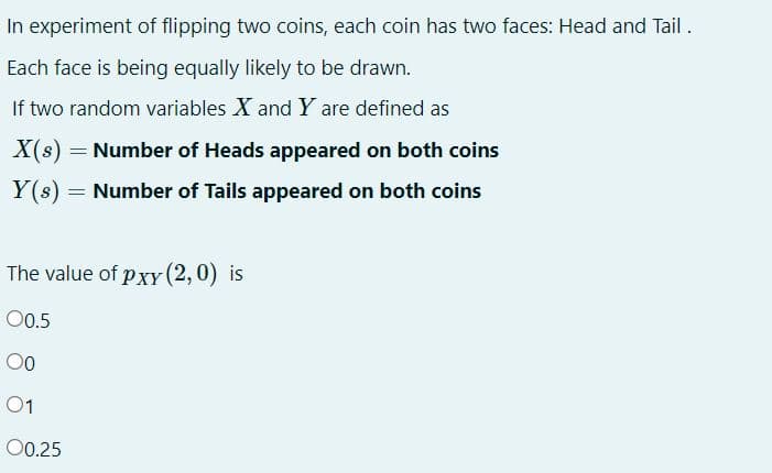 In experiment of flipping two coins, each coin has two faces: Head and Tail.
Each face is being equally likely to be drawn.
If two random variables X and Y are defined as
X(s)
= Number of Heads appeared on both coins
Y(s) = Number of Tails appeared on both coins
The value of pxy (2,0) is
00.5
00
01
00.25
