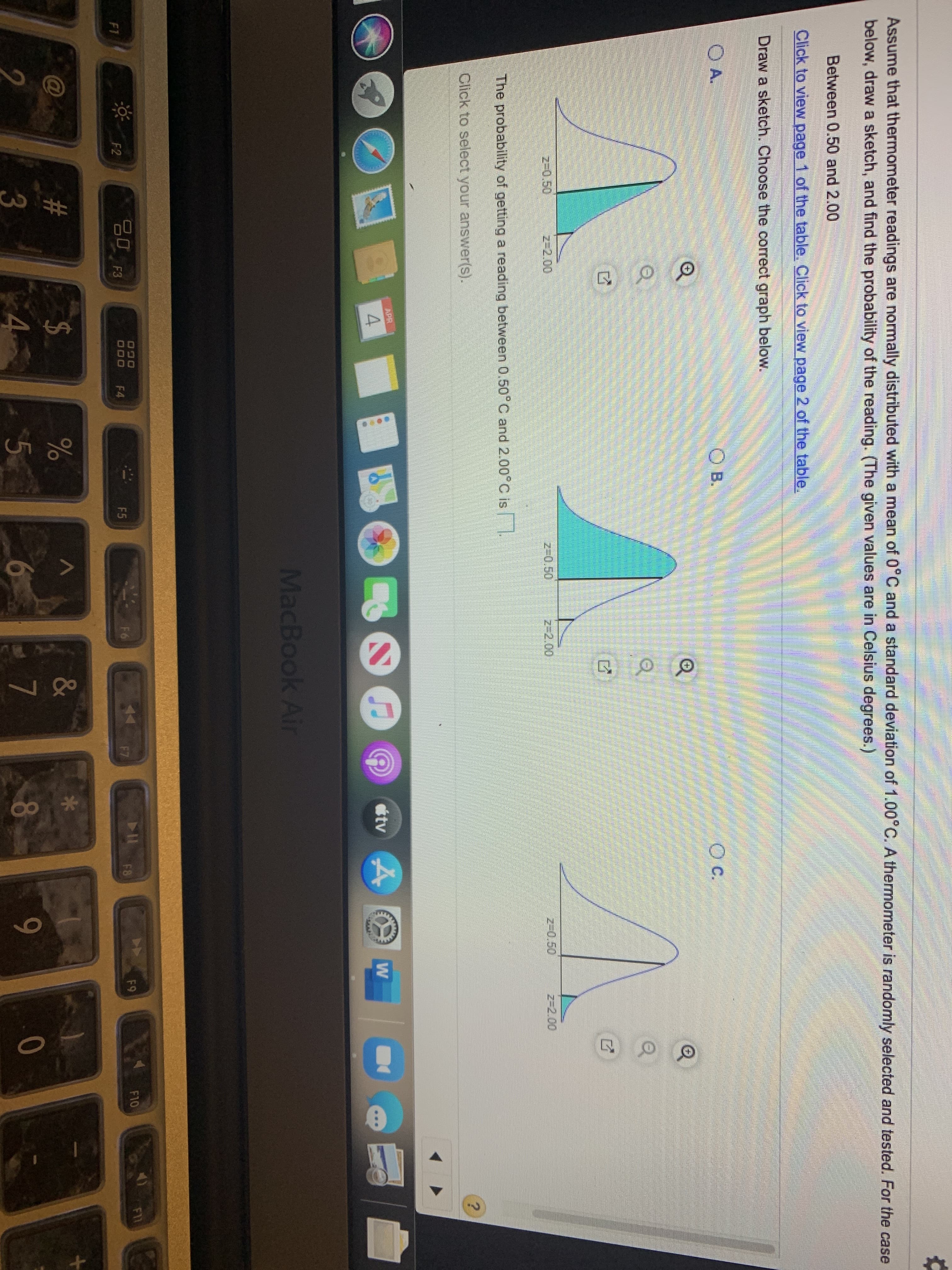 Assume that thermometer readings are normally distributed with a mean of 0°C and a standard deviation of 1.00°C. A thermometer is randomly selected and tested. For the case
below, draw a sketch, and find the probability of the reading. (The given values are in Celsius degrees.)
Between 0.50 and 2.00
Click to view page 1 of the table. Click to view page 2 of the table.
Draw a sketch. Choose the correct graph below.
O A.
Ов.
OB.
c.
z-0.50
z32.00
z-0.50
z-2.00
z-0.50
z-2.00
The probability of getting a reading between 0.50°C and 2.00°C is .
Click to select your answer(s).
APR
4.
étv 4
MacBook Air
F11
20 F3
F10
F4
F6
F8
F9
F1
F2
000
23
&
2$
4.
$5
7
8
9-
