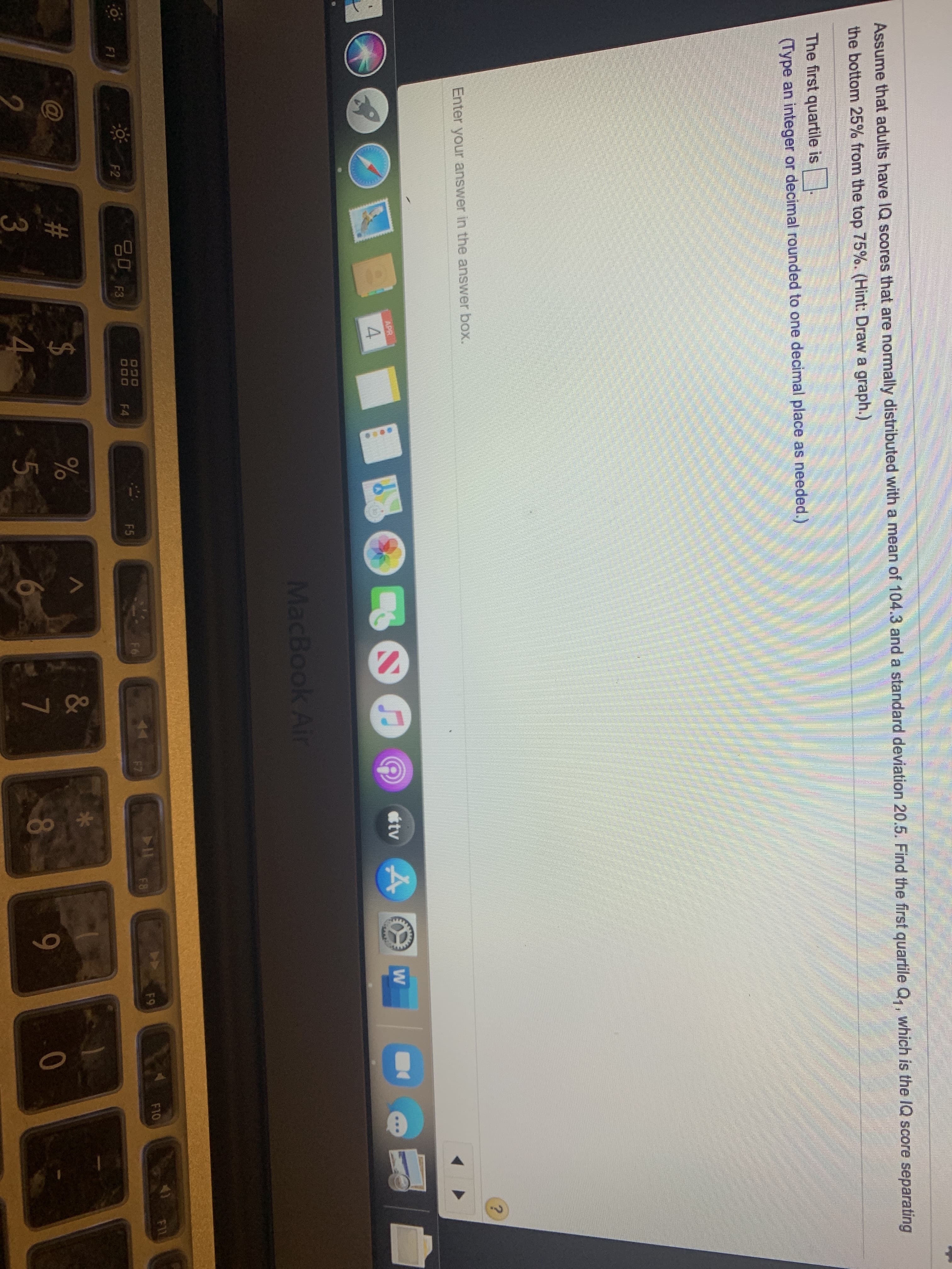 415
80
Assume that adults have IQ scores that are normally distributed with a mean of 104.3 and a standard deviation 20.5. Find the first quartile Q,, which is the IQ score separating
the bottom 25% from the top 75%. (Hint: Draw a graph.)
The first quartile is
(Type an integer or decimal rounded to one decimal place as needed.)
Enter your answer in the answer box.
APR
ttv
4.
MacBook Air
F9
F10
F11
F2
000
F4
F5
F6
F7
F8
F1
23
2$
&
9-
