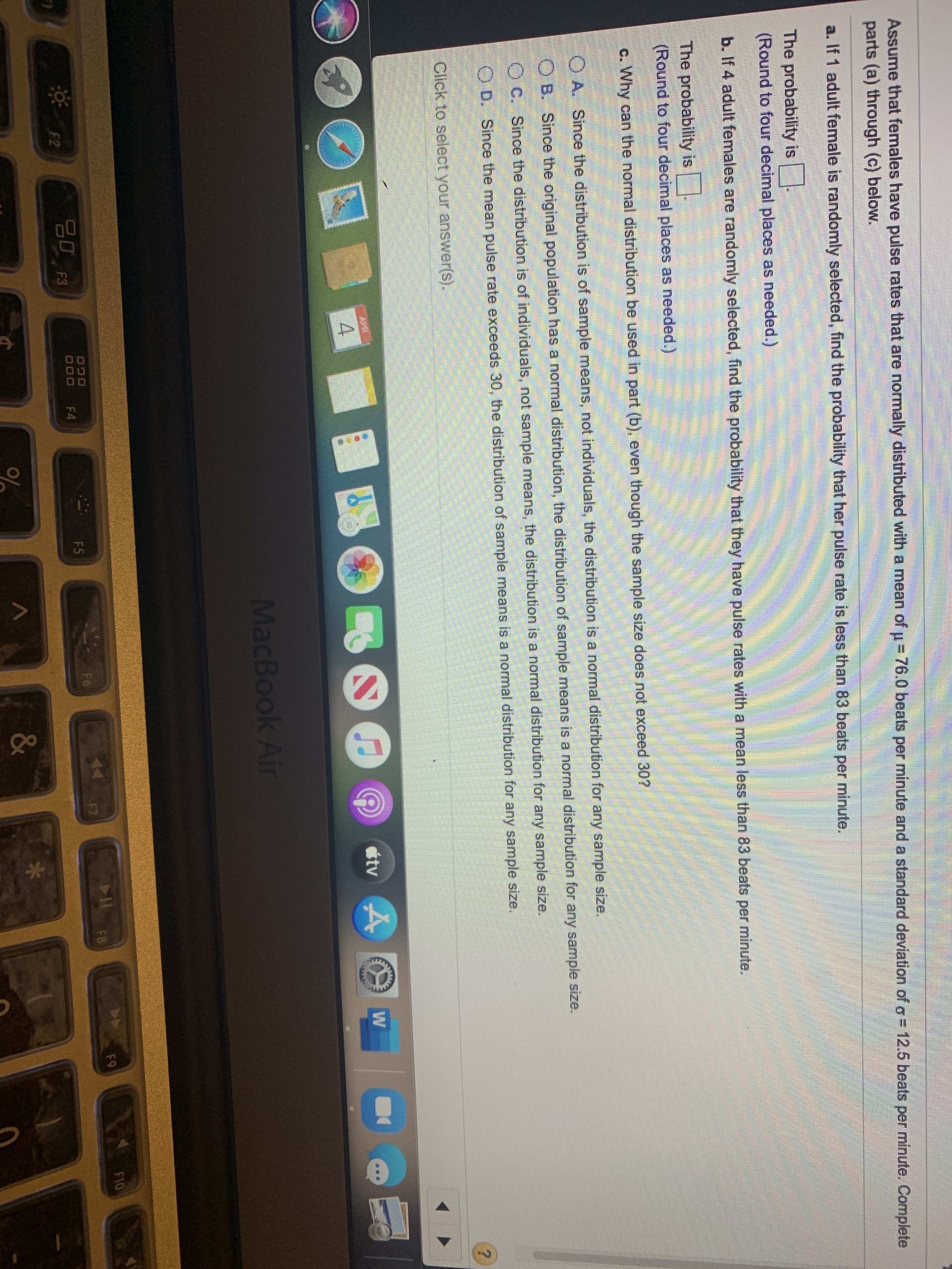 Assume that females have pulse rates that are normally distributed with a mean of u= 76.0 beats per minute and a standard deviation of o = 12.5 beats per minute. Complete
parts (a) through (c) below.
a. If 1 adult female is randomly selected, find the probability that her pulse rate is less than 83 beats per minute.
The probability is
(Round to four decimal places as needed.)
b. If 4 adult females are randomly selected, find the probability that they have pulse rates with a mean less than 83 beats per minute.
The probability is
(Round to four decimal places as needed.)
c. Why can the normal distribution be used in part (b), even though the sample size does not exceed 30?
O A. Since the distribution is of sample means, not individuals, the distribution is a normal distribution for any sample size.
O B. Since the original population has a normal distribution, the distribution of sample means is a normal distribution for any sample size.
O C. Since the distribution is of individuals, not sample means, the distribution is a normal distribution for any sample size.
O D. Since the mean pulse rate exceeds 30, the distribution of sample means is a normal distribution for any sample size.
Click to select your answer(s).
étv 4
APR
MacBook Air
F10
F9
F8
F6
F7
20 F3
F5
ởF2
F4
&
