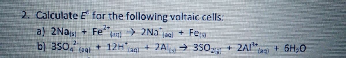 2. Calculate E for the following voltaic cells:
2+
a) 2Nas) + Fe
b) 3S04 (aq)
taq) → 2Na (aq) + Fes
→ 35O 21e)
+ 12H,
(aq)
+ 2Als → 3S0 e) + 2Al*[aq}
+ 2AI3+
+ 6H,0
