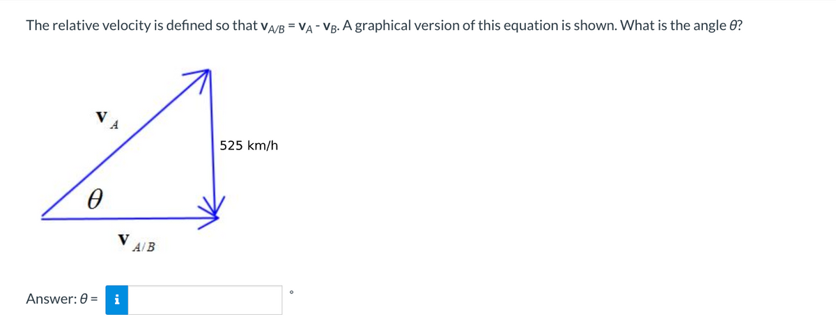 The relative velocity is defined so that VA/B = VA - VB. A graphical version of this equation is shown. What is the angle 8?
4
525 km/h
O
V
A/B
4
Answer: 0 = i