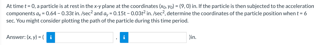 At time t = 0, a particle is at rest in the x-y plane at the coordinates (xo, Yo) = (9, 0) in. If the particle is then subjected to the acceleration
components ax = 0.64 - 0.33t in. /sec² and ay = 0.15t - 0.03t² in. /sec², determine the coordinates of the particle position when t = 6
sec. You might consider plotting the path of the particle during this time period.
Answer: (x, y) = (i
"
)in.