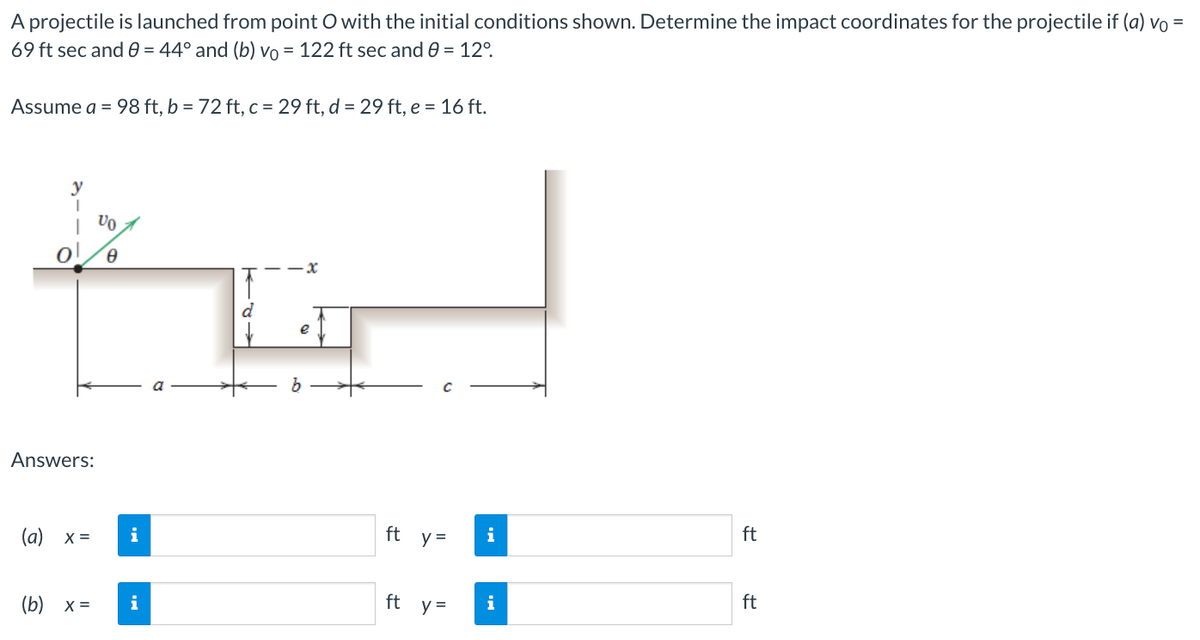 A projectile is launched from point O with the initial conditions shown. Determine the impact coordinates for the projectile if (a) vo =
69 ft sec and 0 = 44° and (b) vo = 122 ft sec and 0 = 12°
Assume a = 98 ft, b = 72 ft, c = 29 ft, d = 29 ft, e = 16 ft.
Ivo
Ꮎ
Answers:
(a) x =
(b) x =
i
i
e
ft_y=
ft y =
i
i
ft
ft