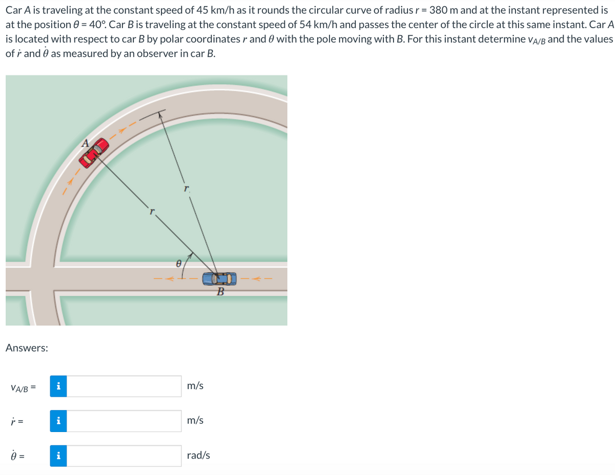 Car A is traveling at the constant speed of 45 km/h as it rounds the circular curve of radius r = 380 m and at the instant represented is
at the position 0 = 40°. Car B is traveling at the constant speed of 54 km/h and passes the center of the circle at this same instant. Car A
is located with respect to car B by polar coordinates r and with the pole moving with B. For this instant determine VA/B and the values
of r and as measured by an observer in car B.
Answers:
VA/B =
r =
0 =
i
i
8
m/s
m/s
rad/s
B