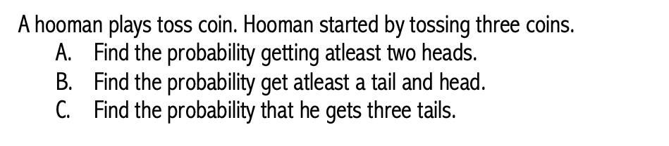 A hooman plays toss coin. Hooman started by tossing three coins.
A. Find the probability getting atleast two heads.
Find the probability get atleast a tail and head.
C. Find the probability that he gets three tails.
B.