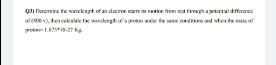 Q2) Determine the wavelength of an electron starts its motion from rest through a potential difference
of (800 v), then calculate the wavelength of a proton under the same conditions and when the mass of
proton= 1.673*10-27 Kg.
