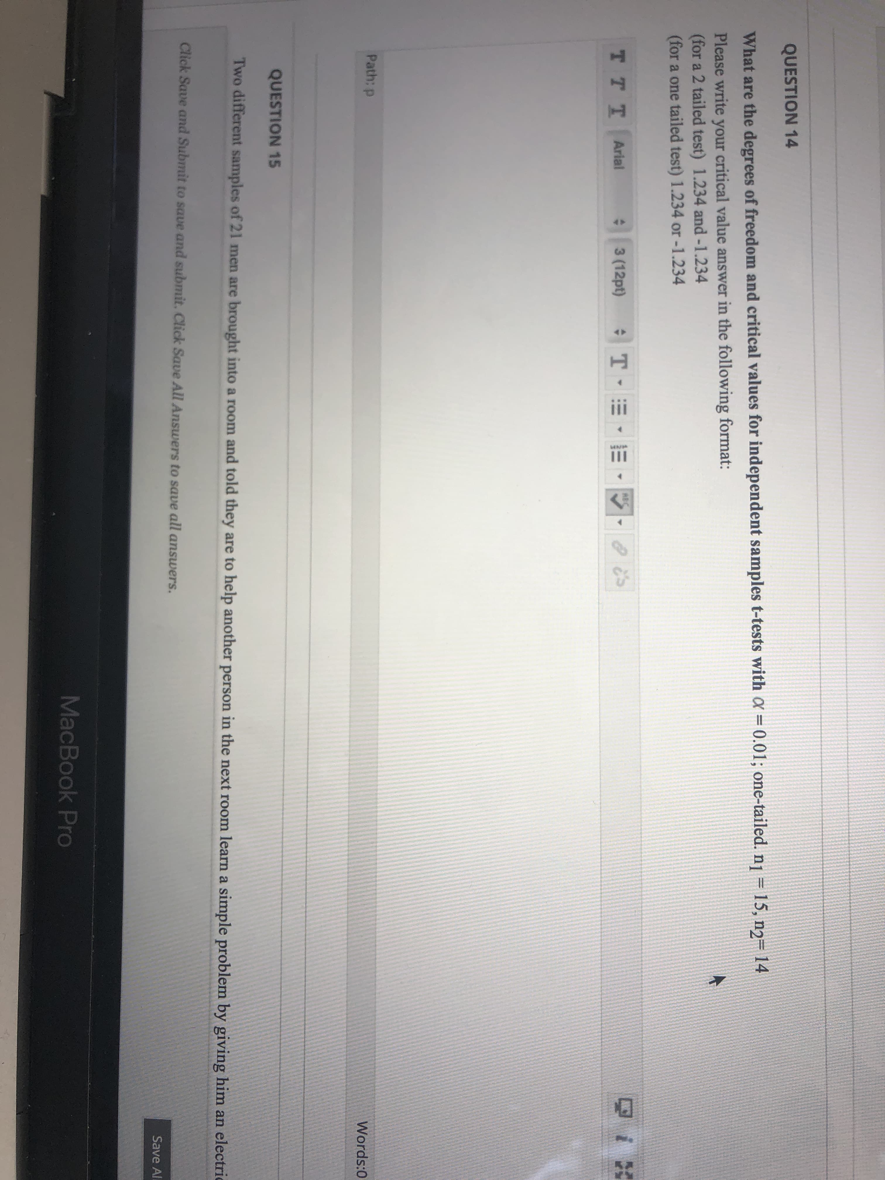 II
QUESTION 14
What are the degrees of freedom and critical values for independent samples t-tests with X = 0.01; one-tailed. nj = 15, n2= 14
Please write your critical value answer in the following format:
(for a 2 tailed test) 1.234 and-1.234
(for a one tailed test) 1.234 or -1.234
ABC
T TT Arial
3 (12pt)
Path: p
Words:0
QUESTION 15
Two different samples of 21 men are brought into a room and told they are to help another person in the next room learn a simple problem by giving him an electric
Click Save and Submit to save and submit. Click Save All Answers to save all answers.
Save All
MacBook Pro
