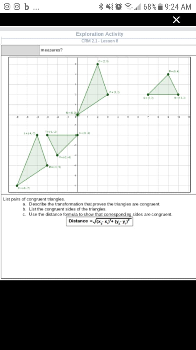 68% i 9:24 AM
Exploration Activity
CRM 2.1- Lesson 8
measures?
7.2
N
T3,-2
List pairs of congruent triangles.
a. Describe the transformation that proves the triangles are congruent.
b. List the congruent sides of the triangles.
c. Use the distance formula to show that corresponding sides are congruent.
Distance =/(x; x)• (y,- Y,)²
