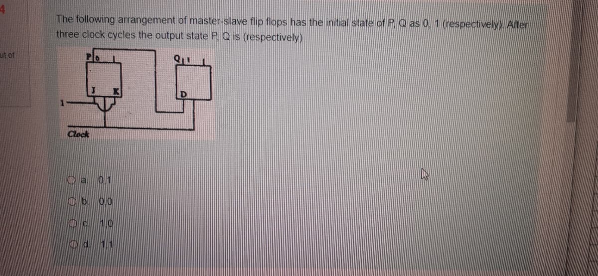 The following arrangement of master-slave flip flops has the initial state of P Q as 0. 1 (respectively) After
three clock cycles the output state P Q is (respectively)
ut of
Clock
Oa 0.1
Ob 00
Oc 10
