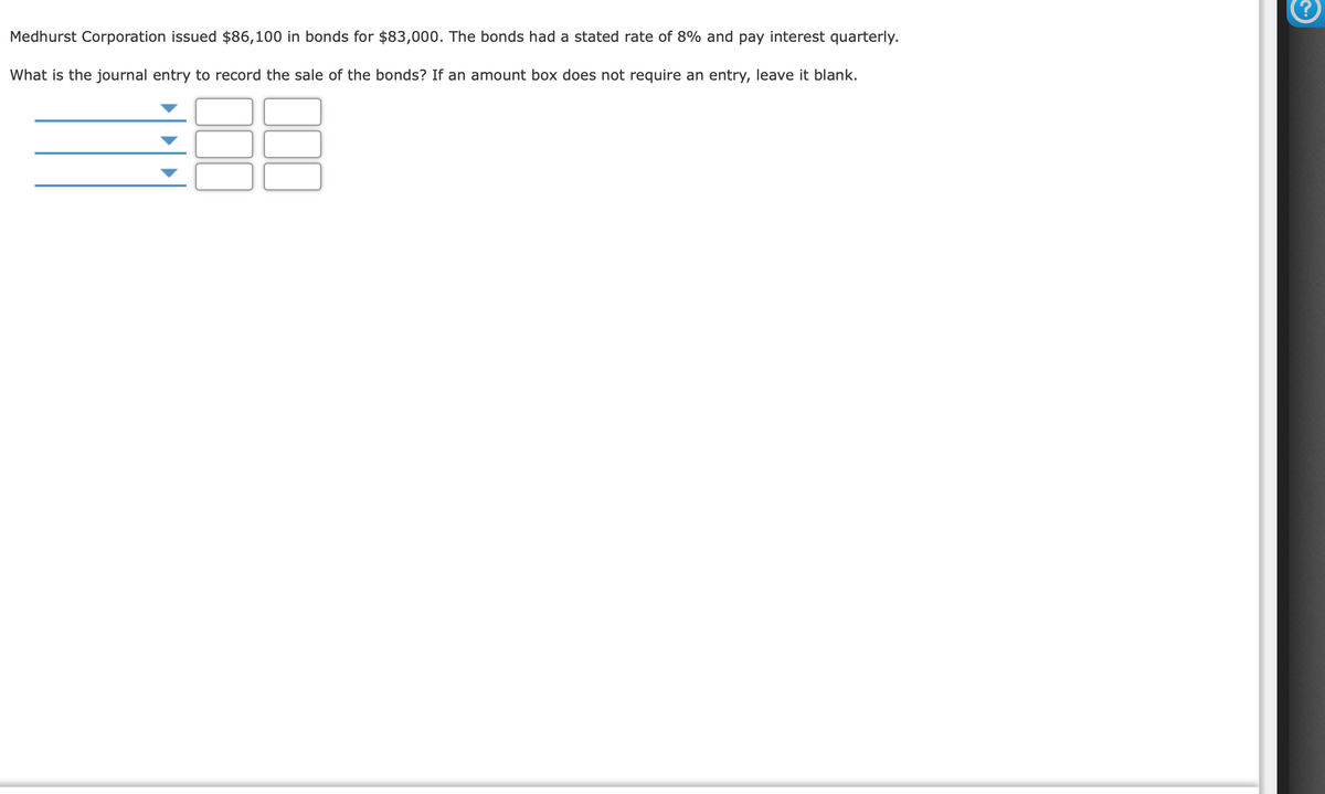 Medhurst Corporation issued $86,100 in bonds for $83,000. The bonds had a stated rate of 8% and pay interest quarterly.
What is the journal entry to record the sale of the bonds? If an amount box does not require an entry, leave it blank.
