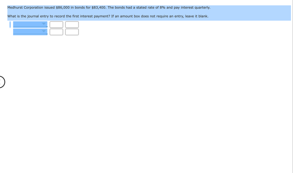 Medhurst Corporation issued $86,000 in bonds for $83,400. The bonds had a stated rate of 8% and pay interest quarterly.
What is the journal entry to record the first interest payment? If an amount box does not require an entry, leave it blank.
