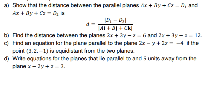 a) Show that the distance between the parallel planes Ax + By + Cz = D1 and
Ax + By + Cz = D2 is
|D1 - D2|
d =
|Ai + Bj + Ck|
b) Find the distance between the planes 2x + 3y – z = 6 and 2x + 3y – z = 12.
c) Find an equation for the plane parallel to the plane 2x – y + 2z = -4 if the
point (3,2, –1) is equidistant from the two planes.
d) Write equations for the planes that lie parallel to and 5 units away from the
plane x – 2y + z = 3.
