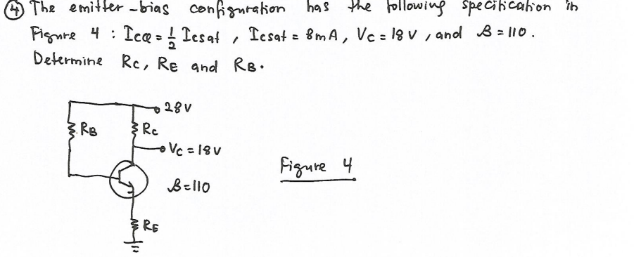 O The emitte -bias confignration has the following Speciicaion in
Fignre 4 : IcQ = ! Tesat , Iesat = Bm A, Vc = 18 v , and B = l10.
Determine Rc, Re and RB.
A
Iesat = 8mA, Vc = 18 V , and B = 110.
%3D
28V
Re
oVc =18V
.RB
Figure 4
B=l10
RE
