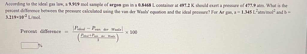 According to the ideal gas law, a 9.919 mol sample of argon gas in a 0.8468 L container at 497.2 K should exert a pressure of 477.9 atm. What is the
percent difference between the pressure calculated using the van der Waals' equation and the ideal pressure? For Ar gas, a = 1.345 L-atm/mol and b =
3.219x10-2 L/mol.
Pideal - Pvan der Waals
Percent difference =
x 100
Pel+Poan der Waala
%
