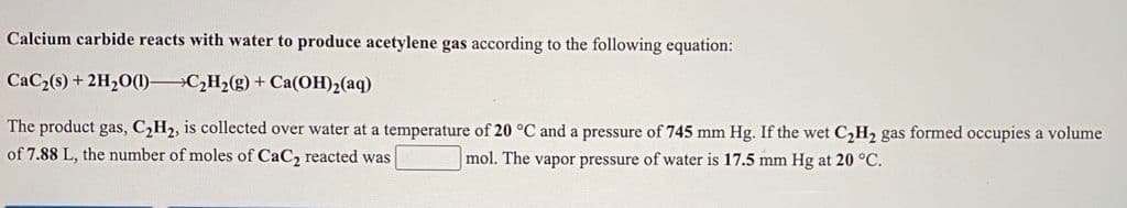 Calcium carbide reacts with water to produce acetylene gas according to the following equation:
CaC2(s) + 2H20(1) C,H2(g)+ Ca(OH)2(aq)
The product gas, C2H2, is collected over water at a temperature of 20 °C and a pressure of 745 mm Hg. If the wet C,H2 gas formed occupies a volume
of 7.88 L, the number of moles of CaC2 reacted was
mol. The vapor pressure of water is 17.5 mm Hg at 20 °C.
