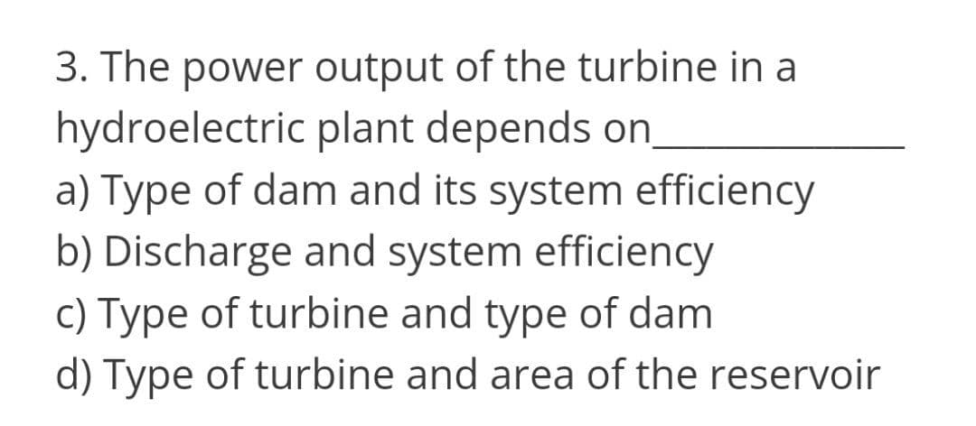 3. The power output of the turbine in a
hydroelectric plant depends on
a) Type of dam and its system efficiency
b) Discharge and system efficiency
c) Type of turbine and type of dam
d) Type of turbine and area of the reservoir
