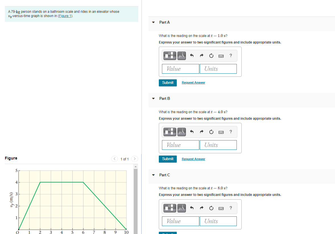 A 79-kg person stands on a bathroom scale and rides in an elevator whose
Vy-versus-time graph is shown in (Figure 1).
Part A
What is the reading on the scale at t = 1.0 s?
Express your answer to two significant figures and include appropriate units.
Value
Units
Submit
Request Answer
Part B
What is the reading on the scale at t = 4.0 s?
Express your answer to two significant figures and include appropriate units.
Value
Units
Figure
< 1 of 1
>
Submit
Request Answer
5
Part C
4
What is the reading on the scale at t = 8.0 s?
Express your answer to two significant figures and include appropriate units.
1
Value
Units
5
8
9
10
(s/w) da
