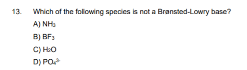 13.
Which of the following species is not a Brønsted-Lowry base?
A) NH3
B) BF3
C) H2O
D) PO43-
