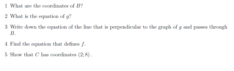 1 What are the coordinates of B?
2 What is the equation of g?
3 Write down the equation of the line that is perpendicular to the graph of g and passes through
В.
4 Find the equation that defines f.
5 Show that C has coordinates (2; 8).
