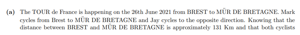 (a) The TOUR de France is happening on the 26th June 2021 from BREST to MÜR DE BRETAGNE. Mark
cycles from Brest to MÜR DE BRETAGNE and Jay cycles to the opposite direction. Knowing that the
distance between BREST and MÜR DE BRETAGNE is approximately 131 Km and that both cyclists
