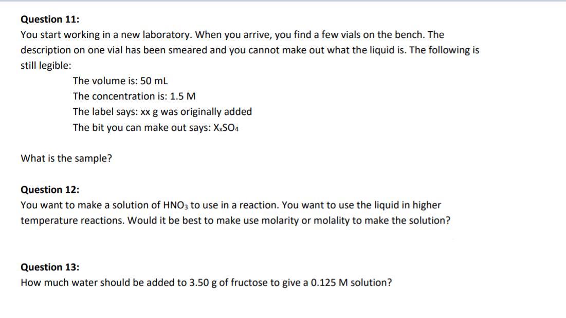 Question 11:
You start working in a new laboratory. When you arrive, you find a few vials on the bench. The
description on one vial has been smeared and you cannot make out what the liquid is. The following is
still legible:
The volume is: 50 mL
The concentration is: 1.5 M
The label says: Xx g was originally added
The bit you can make out says: XXSO4
What is the sample?
Question 12:
You want to make a solution of HNO3 to use in a reaction. You want to use the liquid in higher
temperature reactions. Would it be best to make use molarity or molality to make the solution?
Question 13:
How much water should be added to 3.50 g of fructose to give a 0.125 M solution?
