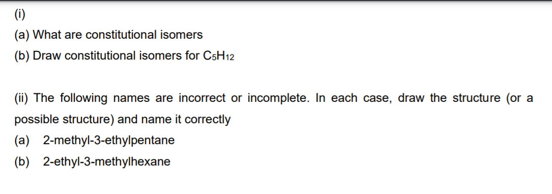 (i)
(a) What are constitutional isomers
(b) Draw constitutional isomers for C5H12
(ii) The following names are incorrect or incomplete. In each case, draw the structure (or a
possible structure) and name it correctly
(a) 2-methyl-3-ethylpentane
(b) 2-ethyl-3-methylhexane
