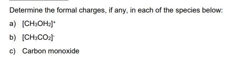 Determine the formal charges, if any, in each of the species below:
a) [CH3OH2]*
b) [CH3CO2]
c) Carbon monoxide
