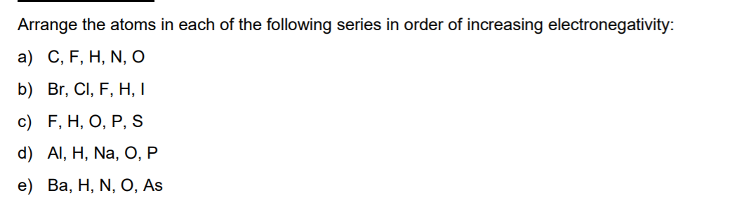 Arrange the atoms in each of the following series in order of increasing electronegativity:
a) C, F, H, N, O
b) Br, CI, F, H, I
с) F, H, О, Р, s
d) Al, H, Na, O, P
e) Ва, Н, N, O, As
