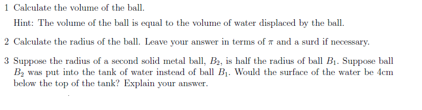 1 Calculate the volume of the ball.
Hint: The volume of the ball is equal to the volume of water displaced by the ball.
2 Calculate the radius of the ball. Leave your answer in terms of T and a surd if necessary.
3 Suppose the radius of a second solid metal ball, B2, is half the radius of ball B1. Suppose ball
B2 was put into the tank of water instead of ball BỊ. Would the surface of the water be 4cm
below the top of the tank? Explain your answer.
