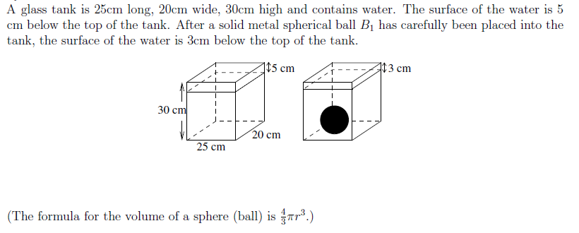 A glass tank is 25cm long, 20cm wide, 30cm high and contains water. The surface of the water is 5
cm below the top of the tank. After a solid metal spherical ball B1 has carefully been placed into the
tank, the surface of the water is 3cm below the top of the tank.
$5 cm
3 cm
30 cm
20 cm
25 cm
(The formula for the volume of a sphere (ball) is Tr*.)
