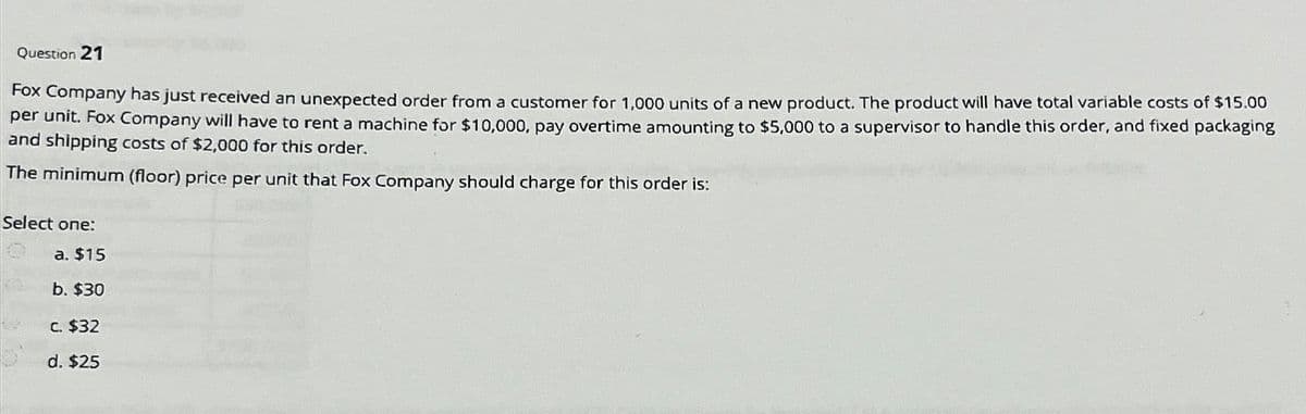 Question 21
Fox Company has just received an unexpected order from a customer for 1,000 units of a new product. The product will have total variable costs of $15.00
per unit. Fox Company will have to rent a machine for $10,000, pay overtime amounting to $5,000 to a supervisor to handle this order, and fixed packaging
and shipping costs of $2,000 for this order.
The minimum (floor) price per unit that Fox Company should charge for this order is:
Select one:
a. $15
b. $30
c. $32
d. $25