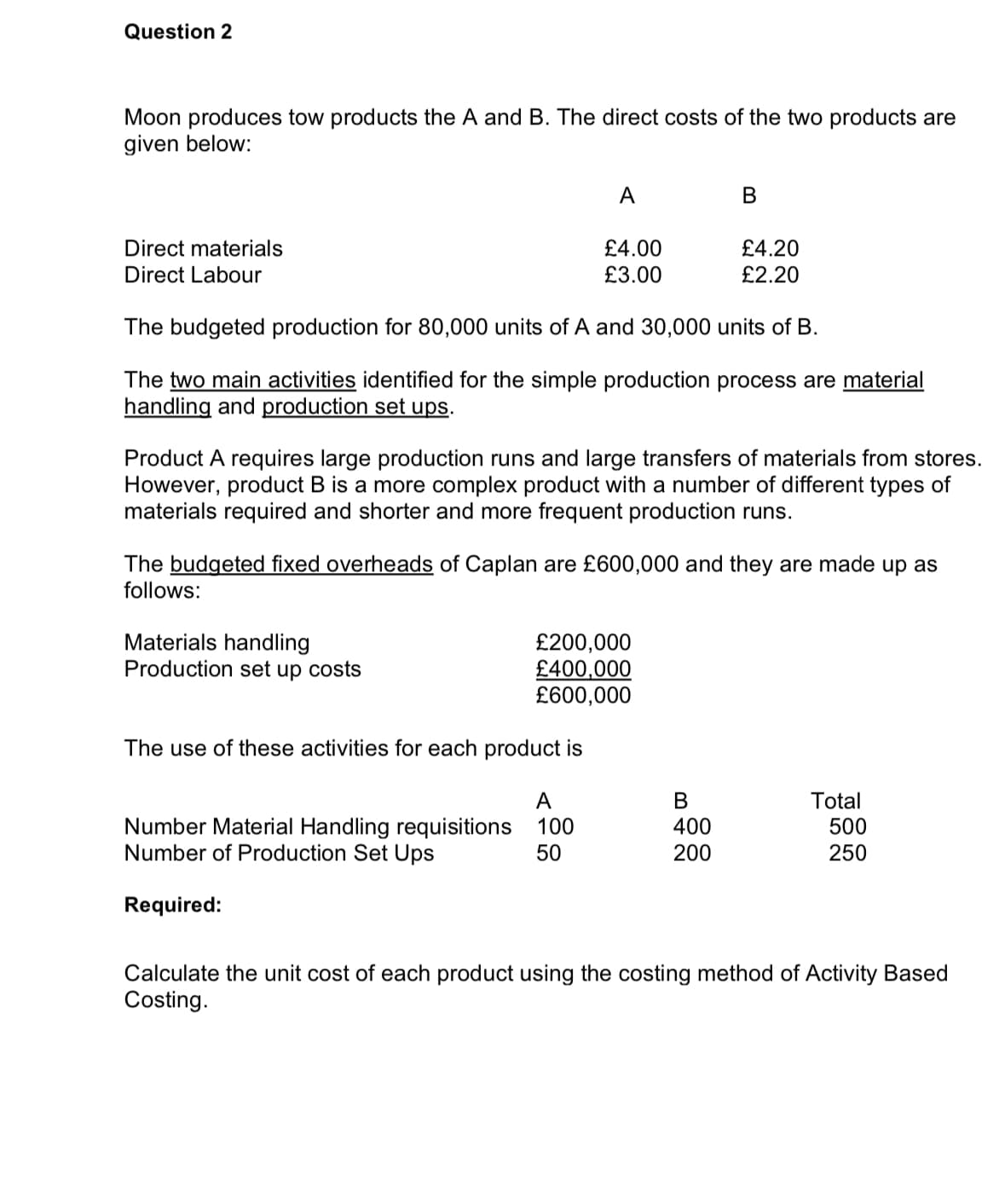 Question 2
Moon produces tow products the A and B. The direct costs of the two products are
given below:
Direct materials
Direct Labour
A
£4.00
£3.00
Materials handling
Production set up costs
The budgeted production for 80,000 units of A and 30,000 units of B.
The two main activities identified for the simple production process are material
handling and production set ups.
Product A requires large production runs and large transfers of materials from stores.
However, product B is a more complex product with a number of different types of
materials required and shorter and more frequent production runs.
A
Number Material Handling requisitions 100
Number of Production Set Ups
50
Required:
B
The budgeted fixed overheads of Caplan are £600,000 and they are made up as
follows:
£200,000
£400,000
£600,000
The use of these activities for each product is
£4.20
£2.20
B
400
200
Total
500
250
Calculate the unit cost of each product using the costing method of Activity Based
Costing.