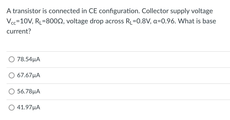 A transistor is connected in CE configuration. Collector supply voltage
Vcc=10V, RL=8000, voltage drop across R₁=0.8V, a=0.96. What is base
current?
78.54μΑ
67.67μΑ
56.78μA
41.97μA