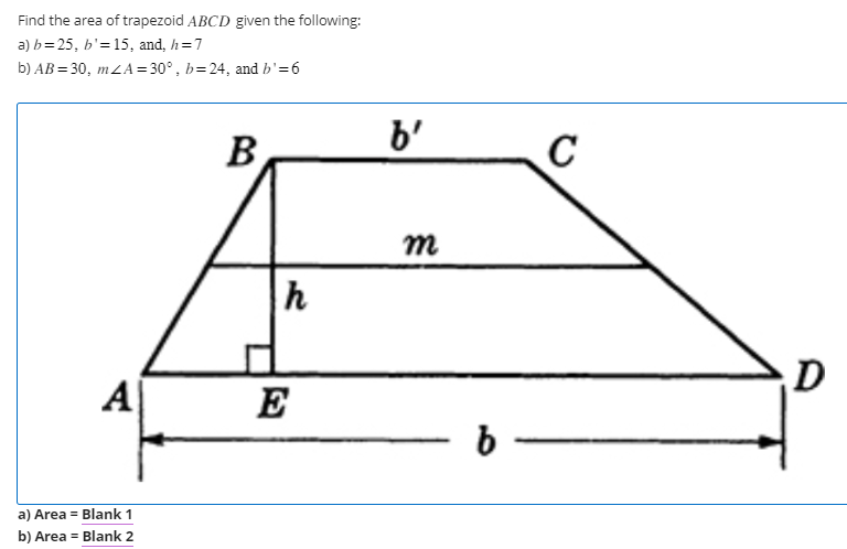 Find the area of trapezoid ABCD given the following:
a) b=25, b'= 15, and, h=7
b) AB=30, mZA=30°, b=24, and b' = 6
A
a) Area = Blank 1
b) Area = Blank 2
B
h
E
b'
m
b
C
D